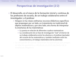 Perspectives de recherche (2/2)
• Le développement, dans le cadre de la formation initiale et
continue des professeurs des écoles, d’un travail collaboratif
entre le chercheur et l’enseignant
• Intégrer dans des classes ordinaires des ressources didactiques
spécifiques portant sur un traitement non traditionnel d’un
objet mathématique et aussi sur une autre façon d’interpréter
l’enseignement des mathématiques
• La mise en relation de diﬀérents cadres mathématiques
• La prise en compte d’une phase de recherche « réelle » à
l’intérieur d’un travail collaboratif entre élèves et sous le guide de
l’enseignant (porteur du cœur des mathématiques mais aussi
médiateur entre les connaissances et le travail mathématique des
élèves)
• La conception d’autres situations d’apprentissage visant la mise
en relation entre géométrie et calcul à un niveau plus
élémentaire de l’enseignement obligatoire
42/1
 
