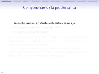 Composantes de la problématique
• La multiplication, un objet mathématique complexe
• Les significations de la multiplication
• Le processus de géométrisation
Objectif transversal de la thèse : rendre compte de la présence de la
géométrie dans la construction du sens de la multiplication pour
diﬀérents ensembles de nombres.
estion de départ : quel type de géométrisation de la
multiplication trouve-t-on quand on se place dans diﬀérents
ensembles de nombres et de quelle signification de la multiplication
rend-elle compte ?
4/1
 