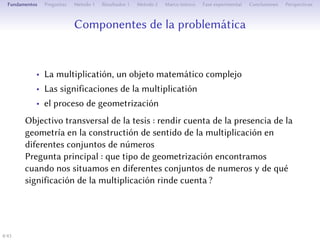 Composantes de la problématique
• La multiplication, un objet mathématique complexe
• Les significations de la multiplication
• Le processus de géométrisation
Objectif transversal de la thèse : rendre compte de la présence de la
géométrie dans la construction du sens de la multiplication pour
diﬀérents ensembles de nombres.
estion de départ : quel type de géométrisation de la
multiplication trouve-t-on quand on se place dans diﬀérents
ensembles de nombres et de quelle signification de la multiplication
rend-elle compte ?
4/1
 