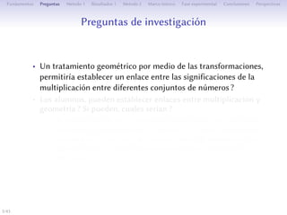 estions de recherche
• Un traitement géométrique de la multiplication par les
transformations permerait-il l’établissement d’un lien entre
ses significations pour diﬀérents ensembles de nombres ?
• Les élèves peuvent-ils établir des liens entre multiplication et
géométrie ? Si oui, lesquels ?
• Peut-on identifier et diﬀérencier des interactions entre les plans
cognitif et épistémologique de l’Espace de Travail
Mathématique personnel des élèves rendant compte d’une
compréhension géométrique de la multiplication pour diﬀérents
ensembles de nombres ?
5/1
 