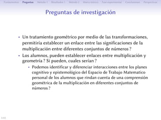 estions de recherche
• Un traitement géométrique de la multiplication par les
transformations permerait-il l’établissement d’un lien entre
ses significations pour diﬀérents ensembles de nombres ?
• Les élèves peuvent-ils établir des liens entre multiplication et
géométrie ? Si oui, lesquels ?
• Peut-on identifier et diﬀérencier des interactions entre les plans
cognitif et épistémologique de l’Espace de Travail
Mathématique personnel des élèves rendant compte d’une
compréhension géométrique de la multiplication pour diﬀérents
ensembles de nombres ?
5/1
 