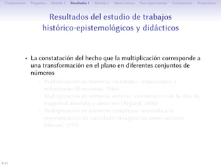 Résultats de l’étude de travaux historico-épistémologiques
et didactiques
• Le constat que la multiplication pour diﬀérents ensembles de
nombres correspond à une transformation dans le plan
• Multiplication de nombres rationnels : agrandissements et
réductions (Brousseau, 1986)
• Multiplication de nombres relatifs : combinaison de l’idée de
grandeur absolue et direction (Argand, 1806)
• Multiplication de nombres complexes : liée à la représentation
des quantités imaginaires par des vecteurs (Wessel, 1797)
8/1
 