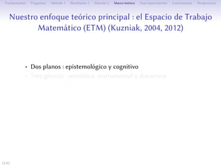 Notre approche théorique principale : l’Espace de Travail
Mathématique (ETM) (Kuzniak, 2004, 2012)
• Deux plans : épistémologique et cognitif
• Trois genèses : sémiotique, instrumentale et discursive
• Deux origines : épistémologique ou cognitive
• Un milieu pour l’action de médiateurs permeant la mise en
relation entre les deux plans de l’ETM
• Un milieu où se produisent des changements entre diﬀérents
registres de représentations sémiotiques
12/1
 
