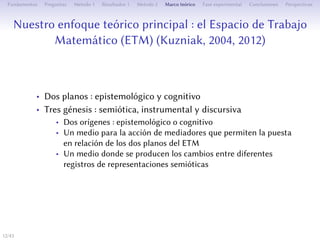 Notre approche théorique principale : l’Espace de Travail
Mathématique (ETM) (Kuzniak, 2004, 2012)
• Deux plans : épistémologique et cognitif
• Trois genèses : sémiotique, instrumentale et discursive
• Deux origines : épistémologique ou cognitive
• Un milieu pour l’action de médiateurs permeant la mise en
relation entre les deux plans de l’ETM
• Un milieu où se produisent des changements entre diﬀérents
registres de représentations sémiotiques
12/1
 