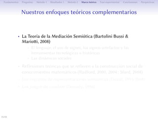 Nos approches théoriques complémentaires
• La Théorie de la Médiation Sémiotique (Bartolini Bussi &
Marioi, 2008)
• Le langage, l’usage de signes, les signes-artefacts et des outils
technologiques ou historiques
• Les dynamiques sociales
• Des réflexions théoriques se référant à la construction sociale
de connaissances (Radford, 2000, 2004 ; Sfard, 2008)
• Les registres de représentations sémiotiques (Duval, 1993-2008)
• Les jeux de cadres (Douady, 1986)
15/1
 