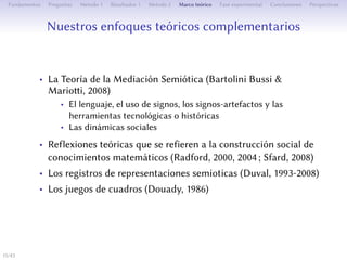 Nos approches théoriques complémentaires
• La Théorie de la Médiation Sémiotique (Bartolini Bussi &
Marioi, 2008)
• Le langage, l’usage de signes, les signes-artefacts et des outils
technologiques ou historiques
• Les dynamiques sociales
• Des réflexions théoriques se référant à la construction sociale
de connaissances (Radford, 2000, 2004 ; Sfard, 2008)
• Les registres de représentations sémiotiques (Duval, 1993-2008)
• Les jeux de cadres (Douady, 1986)
15/1
 