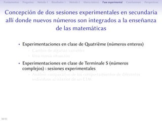 Conception de deux séances expérimentales au secondaire
où des nouveaux nombres s’intègrent à l’enseignement de
mathématiques
• Expérimentations en classe de atrième (nombres relatifs)
• Changement de certaines variables
• Une nouvelle situation
• Expérimentations en classe de Terminale S (nombres
complexes) : séances expérimentales
• Analyse comparative des comportements de diﬀérents individus
à l’intérieur d’un ETM
• L’entrée dans l’ETM et les interactions entre ses composantes
• L’émergence d’une genèse sémiotique et la mise en évidence de
l’action d’un signe-artefact
• La compréhension géométrique de la multiplication
18/1
 