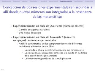 Conception de deux séances expérimentales au secondaire
où des nouveaux nombres s’intègrent à l’enseignement de
mathématiques
• Expérimentations en classe de atrième (nombres relatifs)
• Changement de certaines variables
• Une nouvelle situation
• Expérimentations en classe de Terminale S (nombres
complexes) : séances expérimentales
• Analyse comparative des comportements de diﬀérents individus
à l’intérieur d’un ETM
• L’entrée dans l’ETM et les interactions entre ses composantes
• L’émergence d’une genèse sémiotique et la mise en évidence de
l’action d’un signe-artefact
• La compréhension géométrique de la multiplication
18/1
 