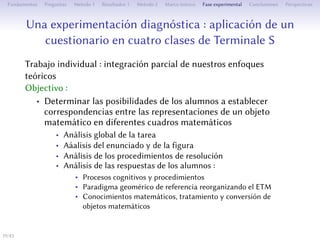 Une expérimentation diagnostique : mise en place d’un
questionnaire en quatre classes de Terminale S
Travail individuel : intégration partielle de nos approches théoriques
Objectif :
• Déterminer les possibilités des élèves d’établir des
correspondances entre les représentations d’un objet
mathématique dans diﬀérents cadres mathématiques
• Analyse globale de la tâche
• Analyse de l’énoncé et de la figure
• Analyse des procédures de résolution
• Analyse des réponses des élèves :
• Processus cognitifs et procédures
• Paradigme géométrique réorganisant l’ETM
• Connaissances mathématiques, traitement et conversion d’objets
mathématiques
19/1
 
