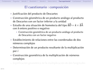 Le questionnaire : composition
• Justification du produit de Descartes
• Construction géométrique d’un produit analogue au produit de
Descartes avec un facteur inférieur à l’unité
• Étude d’une situation d’homothétie du type
−→
BD = k ×
−→
BA avec
k entier positif ou négatif
• Construction géométrique d’un produit analogue au produit de
Descartes avec un facteur négatif
• L’établissement des relations entre les aﬀixes de deux nombres
complexes
• Détermination d’un produit résultant de la multiplication par i
• Construction géométrique de la multiplication de nombres
complexes
• Signification géométrique de la multiplication de deux
longueurs
20/1
 