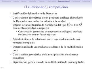 Le questionnaire : composition
• Justification du produit de Descartes
• Construction géométrique d’un produit analogue au produit de
Descartes avec un facteur inférieur à l’unité
• Étude d’une situation d’homothétie du type
−→
BD = k ×
−→
BA avec
k entier positif ou négatif
• Construction géométrique d’un produit analogue au produit de
Descartes avec un facteur négatif
• L’établissement des relations entre les aﬀixes de deux nombres
complexes
• Détermination d’un produit résultant de la multiplication par i
• Construction géométrique de la multiplication de nombres
complexes
• Signification géométrique de la multiplication de deux
longueurs
20/1
 