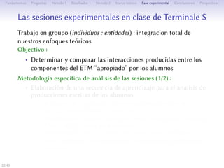 Les séances expérimentales en classe de Terminale S
Travail en groupes (individus : des entités) : intégration totale de nos
approches théoriques
Objectif :
• Déterminer et comparer les interactions produites entre les
composantes de l’ETM approprié par les élèves
Méthodologie spécifique d’analyse des séances (1/2) :
• Élaboration d’une séquence d’apprentissage pour l’analyse des
productions écrites des élèves
• Recherche de parcours : méthodologie expérimentale d’analyse
mixte (didactique et statistique)
• Identification de parcours rendant compte de l’entrée dans
l’ETM et des genèses prédominantes
• Détermination de l’évolution de notre signe médiateur (ou
signe-artefact) : la représentation géométrique du produit de
Descartes
22/1
 