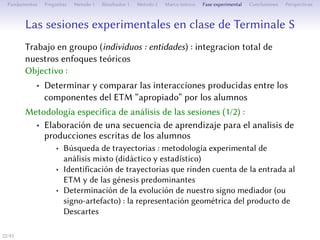 Les séances expérimentales en classe de Terminale S
Travail en groupes (individus : des entités) : intégration totale de nos
approches théoriques
Objectif :
• Déterminer et comparer les interactions produites entre les
composantes de l’ETM approprié par les élèves
Méthodologie spécifique d’analyse des séances (1/2) :
• Élaboration d’une séquence d’apprentissage pour l’analyse des
productions écrites des élèves
• Recherche de parcours : méthodologie expérimentale d’analyse
mixte (didactique et statistique)
• Identification de parcours rendant compte de l’entrée dans
l’ETM et des genèses prédominantes
• Détermination de l’évolution de notre signe médiateur (ou
signe-artefact) : la représentation géométrique du produit de
Descartes
22/1
 