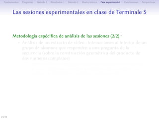 Les séances expérimentales en classe de Terminale S
Méthodologie spécifique d’analyse des séances (2/2) :
• Analyse d’un extrait de vidéo : interactions à l’intérieur d’un
groupe d’élèves répondant à une question de la séquence (sur
la construction géométrique du produit de deux nombres
complexes)
• Des informations sur le potentiel sémiotique du signe-artefact
grâce aux échanges propres au travail collaboratif dans un
processus de construction sociale de connaissances
• La compréhension de significations géométriques de la
multiplication
23/1
 