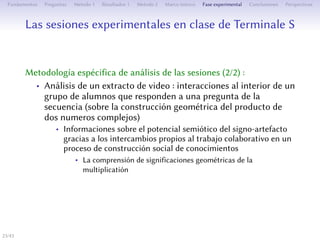 Les séances expérimentales en classe de Terminale S
Méthodologie spécifique d’analyse des séances (2/2) :
• Analyse d’un extrait de vidéo : interactions à l’intérieur d’un
groupe d’élèves répondant à une question de la séquence (sur
la construction géométrique du produit de deux nombres
complexes)
• Des informations sur le potentiel sémiotique du signe-artefact
grâce aux échanges propres au travail collaboratif dans un
processus de construction sociale de connaissances
• La compréhension de significations géométriques de la
multiplication
23/1
 