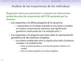 Analyse des parcours des individus
Des réponses clés pour déterminer et comparer les interactions
produites entre les composantes de l’ETM approprié par les élèves
• Les réponses à la dernière question de la séquence
• « En vous appuyant sur le travail que vous avez fait dans cee
séance et sur vos connaissances antérieures, quelle signification
géométrique pouvez-vous donner à la multiplication ? »
• Les réponses à la question portant sur la représentation
géométrique de la multiplication de deux nombres complexes
• Les liens établis entre la signification donnée au produit
complexe et la multiplication
• entre un entier positif et une fraction positive inférieure à l’unité
• entre un entier positif et un entier négatif
30/1
 