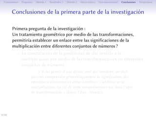 Conclusions de la première partie de la recherche
Première question de recherche :
Un traitement géométrique de la multiplication par les
transformations permerait-il l’établissement d’un lien entre ses
significations pour diﬀérents ensembles de nombres ?
• La constatation de la possibilité de donner du sens à la
multiplication par les transformations pour diﬀérents
ensembles de nombres
« Si les points d’une droite sont des nombres, on doit
pouvoir comprendre géométriquement la signification des
opérations élémentaires entre nombres : l’addition et la
multiplication. La clé de cee compréhension est dans l’idée
de transformation. » (Leys, Ghys, Alvarez)
37/1
 