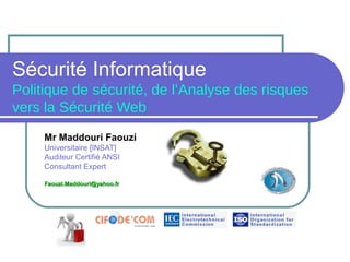 Sécurité Informatique
Politique de sécurité, de l’Analyse des risques
vers la Sécurité Web
Mr Maddouri Faouzi
Universitaire [INSAT]
Auditeur Certifié ANSI
Consultant Expert
Faouzi.Maddouri@yahoo.frFaouzi.Maddouri@yahoo.fr
 