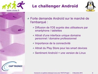 Concevoir un système embarqué Linux avec YOCTO Project - 4 Décembre 2014 10 
www.ciose.fr 
Le challenger Androïd 
Forte demande Androïd sur le marché de 
l'embarqué : 
Diffusion de l'OS auprès des utilisateurs par 
smartphone / tablettes 
Attrait d'une interface unique domaine 
personnel / domaine professionnel 
Importance de la connectivité 
Attrait du Play Store pour les smart devices 
Sentiment Androïd = une version de Linux 
 