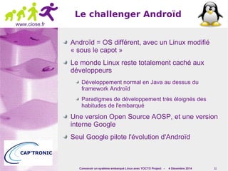 Concevoir un système embarqué Linux avec YOCTO Project - 4 Décembre 2014 11 
www.ciose.fr 
Le challenger Androïd 
Androïd = OS différent, avec un Linux modifié 
« sous le capot » 
Le monde Linux reste totalement caché aux 
développeurs 
Développement normal en Java au dessus du 
framework Androïd 
Paradigmes de développement très éloignés des 
habitudes de l'embarqué 
Une version Open Source AOSP, et une version 
interne Google 
Seul Google pilote l'évolution d'Androïd 
 