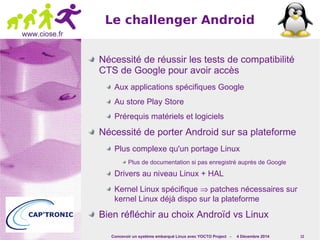 Concevoir un système embarqué Linux avec YOCTO Project - 4 Décembre 2014 12 
www.ciose.fr 
Le challenger Android 
Nécessité de réussir les tests de compatibilité 
CTS de Google pour avoir accès 
Aux applications spécifiques Google 
Au store Play Store 
Prérequis matériels et logiciels 
Nécessité de porter Android sur sa plateforme 
Plus complexe qu'un portage Linux 
Plus de documentation si pas enregistré auprès de Google 
Drivers au niveau Linux + HAL 
Kernel Linux spécifique Þ patches nécessaires sur 
kernel Linux déjà dispo sur la plateforme 
Bien réfléchir au choix Androïd vs Linux 
 