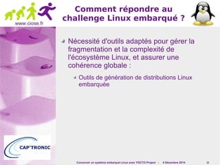 Concevoir un système embarqué Linux avec YOCTO Project - 4 Décembre 2014 15 
www.ciose.fr 
Comment répondre au 
challenge Linux embarqué ? 
Nécessité d'outils adaptés pour gérer la 
fragmentation et la complexité de 
l'écosystème Linux, et assurer une 
cohérence globale : 
Outils de génération de distributions Linux 
embarquée 
 