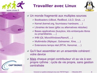 Concevoir un système embarqué Linux avec YOCTO Project - 4 Décembre 2014 16 
www.ciose.fr 
Travailler avec Linux 
Un monde fragmenté aux multiples sources 
Bootloaders (UBoot, RedBoot, LILO, Grub, ...) 
Kernel (kernel.org, fournisseur hardware, ...) 
Librairies de base (glibc ou alternatives réduites) 
Bases applicatives (busybox, kits embarqués libres 
ou propriétaires, ....) 
IHM (Qt, MicroWindows/NanoX, ...) 
Multimédia (Mplayer, Gstreamer, Xine, ....) 
Extensions temps réel (RTAI, Xenomai, …) 
Qu'il faut assembler en un ensemble cohérent : 
votre device 
Mais chaque projet contributeur vit sa vie à son 
propre rythme : cycle de vie propre, sans gestion 
centralisée 
 