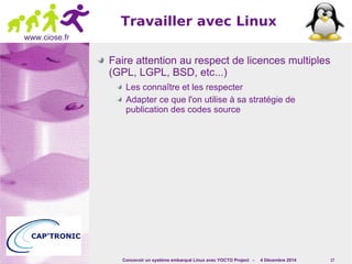Travailler avec Linux 
Concevoir un système embarqué Linux avec YOCTO Project - 4 Décembre 2014 17 
www.ciose.fr 
Faire attention au respect de licences multiples 
(GPL, LGPL, BSD, etc...) 
Les connaître et les respecter 
Adapter ce que l'on utilise à sa stratégie de 
publication des codes source 
 