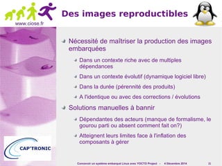 Concevoir un système embarqué Linux avec YOCTO Project - 4 Décembre 2014 21 
www.ciose.fr 
Des images reproductibles 
Nécessité de maîtriser la production des images 
embarquées 
Dans un contexte riche avec de multiples 
dépendances 
Dans un contexte évolutif (dynamique logiciel libre) 
Dans la durée (pérennité des produits) 
A l'identique ou avec des corrections / évolutions 
Solutions manuelles à bannir 
Dépendantes des acteurs (manque de formalisme, le 
gourou parti ou absent comment fait on?) 
Atteignent leurs limites face à l'inflation des 
composants à gérer 
 