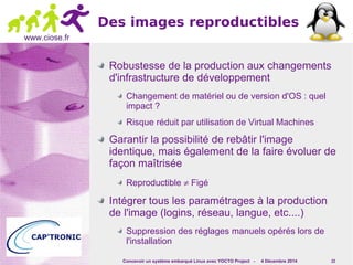 Concevoir un système embarqué Linux avec YOCTO Project - 4 Décembre 2014 22 
www.ciose.fr 
Des images reproductibles 
Robustesse de la production aux changements 
d'infrastructure de développement 
Changement de matériel ou de version d'OS : quel 
impact ? 
Risque réduit par utilisation de Virtual Machines 
Garantir la possibilité de rebâtir l'image 
identique, mais également de la faire évoluer de 
façon maîtrisée 
Reproductible ¹ Figé 
Intégrer tous les paramétrages à la production 
de l'image (logins, réseau, langue, etc....) 
Suppression des réglages manuels opérés lors de 
l'installation 
 