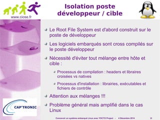 Concevoir un système embarqué Linux avec YOCTO Project - 4 Décembre 2014 23 
www.ciose.fr 
Isolation poste 
développeur / cible 
Le Root File System est d'abord construit sur le 
poste de développeur 
Les logiciels embarqués sont cross compilés sur 
le poste développeur 
Nécessité d'éviter tout mélange entre hôte et 
cible : 
Processus de compilation : headers et libraires 
croisées vs natives 
Processus d'installation : librairies, exécutables et 
fichiers de contrôle 
Attention aux mélanges !!! 
Problème général mais amplifié dans le cas 
Linux 
 