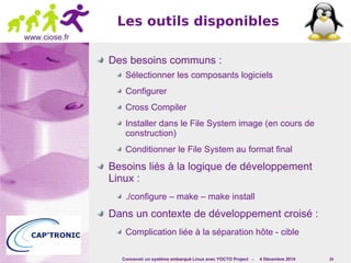 Les outils disponibles 
Concevoir un système embarqué Linux avec YOCTO Project - 4 Décembre 2014 24 
www.ciose.fr 
Des besoins communs : 
Sélectionner les composants logiciels 
Configurer 
Cross Compiler 
Installer dans le File System image (en cours de 
construction) 
Conditionner le File System au format final 
Besoins liés à la logique de développement 
Linux : 
./configure – make – make install 
Dans un contexte de développement croisé : 
Complication liée à la séparation hôte - cible 
 