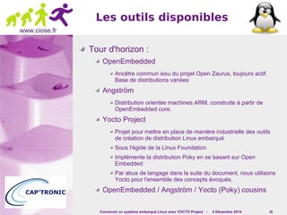 Les outils disponibles 
Concevoir un système embarqué Linux avec YOCTO Project - 4 Décembre 2014 26 
www.ciose.fr 
Tour d'horizon : 
OpenEmbedded 
Ancêtre commun issu du projet Open Zaurus, toujours actif. 
Base de distributions variées 
Angström 
Distribution orientée machines ARM, construite à partir de 
OpenEmbedded core. 
Yocto Project 
Projet pour mettre en place de manière industrielle des outils 
de création de distribution Linux embarqué 
Sous l'égide de la Linux Foundation 
Implémente la distribution Poky en se basant sur Open 
Embedded 
Par abus de langage dans la suite du document, nous utilisons 
Yocto pour l'ensemble des concepts évoqués. 
OpenEmbedded / Angström / Yocto (Poky) cousins 
 