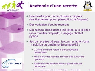 Concevoir un système embarqué Linux avec YOCTO Project - 4 Décembre 2014 37 
www.ciose.fr 
Anatomie d'une recette 
Une recette pour un ou plusieurs paquets 
(fractionnement pour optimisation de l'espace) 
Des variables d'environnement 
Des tâches élémentaires implicites ou explicites 
(pour modifier l'implicite) : langage shell et 
python 
Jeu de recettes géré par la communauté Yocto 
→ solution au problème de complexité : 
Cohérence entre versions de composants 
dépendants 
Mise à jour des recettes fonction des évolutions 
upstream 
Application de patches locaux quand cela est 
nécessaire 
 