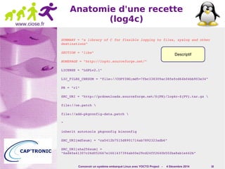 Descriptif 
Concevoir un système embarqué Linux avec YOCTO Project - 4 Décembre 2014 38 
www.ciose.fr 
Anatomie d'une recette 
(log4c) 
SUMMARY = "a library of C for flexible logging to files, syslog and other 
destinations" 
SECTION = "libs" 
HOMEPAGE = "http://log4c.sourceforge.net/" 
LICENSE = "LGPLv2.1" 
LIC_FILES_CHKSUM = "file://COPYING;md5=7fbc338309ac38fefcd64b04bb903e34" 
PR = "r1" 
SRC_URI = "http://prdownloads.sourceforge.net/${PN}/log4c­${ 
PV}.tar.gz  
file://oe.patch  
file://add­pkgconfig­data. 
patch  
" 
inherit autotools pkgconfig binconfig 
SRC_URI[md5sum] = "ca5412b7515d8901714ab7892323adb6" 
SRC_URI[sha256sum] = 
"6ed40a41307c26d052667e1661437394ab00e29cd24ff2640b502ba8ab1e442b" 
 