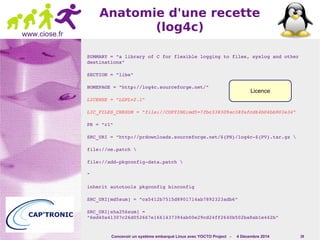 Licence 
Concevoir un système embarqué Linux avec YOCTO Project - 4 Décembre 2014 39 
www.ciose.fr 
Anatomie d'une recette 
(log4c) 
SUMMARY = "a library of C for flexible logging to files, syslog and other 
destinations" 
SECTION = "libs" 
HOMEPAGE = "http://log4c.sourceforge.net/" 
LICENSE = "LGPLv2.1" 
LIC_FILES_CHKSUM = "file://COPYING;md5=7fbc338309ac38fefcd64b04bb903e34" 
PR = "r1" 
SRC_URI = "http://prdownloads.sourceforge.net/${PN}/log4c­${ 
PV}.tar.gz  
file://oe.patch  
file://add­pkgconfig­data. 
patch  
" 
inherit autotools pkgconfig binconfig 
SRC_URI[md5sum] = "ca5412b7515d8901714ab7892323adb6" 
SRC_URI[sha256sum] = 
"6ed40a41307c26d052667e1661437394ab00e29cd24ff2640b502ba8ab1e442b" 
 
