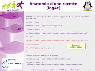 Sources + 
patches locaux 
Concevoir un système embarqué Linux avec YOCTO Project - 4 Décembre 2014 41 
www.ciose.fr 
Anatomie d'une recette 
(log4c) 
SUMMARY = "a library of C for flexible logging to files, syslog and other 
destinations" 
SECTION = "libs" 
HOMEPAGE = "http://log4c.sourceforge.net/" 
LICENSE = "LGPLv2.1" 
LIC_FILES_CHKSUM = "file://COPYING;md5=7fbc338309ac38fefcd64b04bb903e34" 
PR = "r1" 
SRC_URI = "http://prdownloads.sourceforge.net/${PN}/log4c­${ 
PV}.tar.gz  
file://oe.patch  
file://add­pkgconfig­data. 
patch  
" 
inherit autotools pkgconfig binconfig 
SRC_URI[md5sum] = "ca5412b7515d8901714ab7892323adb6" 
SRC_URI[sha256sum] = 
"6ed40a41307c26d052667e1661437394ab00e29cd24ff2640b502ba8ab1e442b" 
 