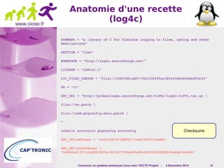 Checksums 
Concevoir un système embarqué Linux avec YOCTO Project - 4 Décembre 2014 43 
www.ciose.fr 
Anatomie d'une recette 
(log4c) 
SUMMARY = "a library of C for flexible logging to files, syslog and other 
destinations" 
SECTION = "libs" 
HOMEPAGE = "http://log4c.sourceforge.net/" 
LICENSE = "LGPLv2.1" 
LIC_FILES_CHKSUM = "file://COPYING;md5=7fbc338309ac38fefcd64b04bb903e34" 
PR = "r1" 
SRC_URI = "http://prdownloads.sourceforge.net/${PN}/log4c­${ 
PV}.tar.gz  
file://oe.patch  
file://add­pkgconfig­data. 
patch  
" 
inherit autotools pkgconfig binconfig 
SRC_URI[md5sum] = "ca5412b7515d8901714ab7892323adb6" 
SRC_URI[sha256sum] = 
"6ed40a41307c26d052667e1661437394ab00e29cd24ff2640b502ba8ab1e442b" 
 