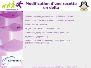 Concevoir un système embarqué Linux avec YOCTO Project - 4 Décembre 2014 47 
www.ciose.fr 
Modification d'une recette 
en delta 
FILESEXTRAPATHS_prepend := "${THISDIR}/${P}:" 
dirs755 += " ${localstatedir}/volatile/mqueue" 
volatiles += "mqueue" 
SRC_URI += "file://root­profile" 
CONFFILES_${PN} += "/home/root/.profile" 
do_install_append() { 
install ­m 
0755 ${WORKDIR}/root­profile 
$ 
{D}/home/root/.profile 
} 
 