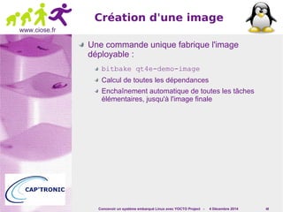 Concevoir un système embarqué Linux avec YOCTO Project - 4 Décembre 2014 48 
www.ciose.fr 
Création d'une image 
Une commande unique fabrique l'image 
déployable : 
bitbake qt4e-demo-image 
Calcul de toutes les dépendances 
Enchaînement automatique de toutes les tâches 
élémentaires, jusqu'à l'image finale 
 