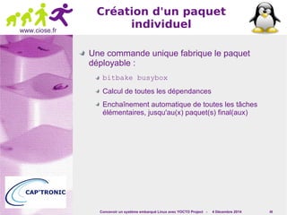 Concevoir un système embarqué Linux avec YOCTO Project - 4 Décembre 2014 49 
www.ciose.fr 
Création d'un paquet 
individuel 
Une commande unique fabrique le paquet 
déployable : 
bitbake busybox 
Calcul de toutes les dépendances 
Enchaînement automatique de toutes les tâches 
élémentaires, jusqu'au(x) paquet(s) final(aux) 
 