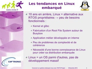 Concevoir un système embarqué Linux avec YOCTO Project - 4 Décembre 2014 5 
www.ciose.fr 
Les tendances en Linux 
embarqué 
10 ans en arrière, Linux = alternative aux 
RTOS propriétaires → peu de besoins 
fonctionnels : 
Kernel et glibc 
Fabrication d'un Root File System autour de 
Busybox 
Application métier développée en interne 
Peu de problèmes de complexité et de 
cohérence 
Nécessité d'une bonne connaissance de Linux 
pour créer sa distribution embarquée 
Linux = un OS parmi d'autres, pas de 
développement massif 
 