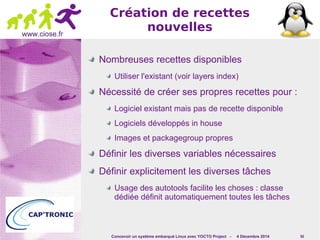 Concevoir un système embarqué Linux avec YOCTO Project - 4 Décembre 2014 50 
www.ciose.fr 
Création de recettes 
nouvelles 
Nombreuses recettes disponibles 
Utiliser l'existant (voir layers index) 
Nécessité de créer ses propres recettes pour : 
Logiciel existant mais pas de recette disponible 
Logiciels développés in house 
Images et packagegroup propres 
Définir les diverses variables nécessaires 
Définir explicitement les diverses tâches 
Usage des autotools facilite les choses : classe 
dédiée définit automatiquement toutes les tâches 
 
