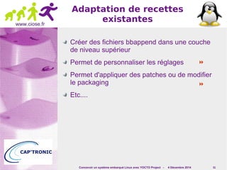 Concevoir un système embarqué Linux avec YOCTO Project - 4 Décembre 2014 51 
www.ciose.fr 
Adaptation de recettes 
existantes 
Créer des fichiers bbappend dans une couche 
de niveau supérieur 
Permet de personnaliser les réglages 
 
Permet d'appliquer des patches ou de modifier 
le packaging 
 
Etc.... 
 