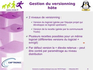 Concevoir un système embarqué Linux avec YOCTO Project - 4 Décembre 2014 52 
www.ciose.fr 
Gestion du versionning 
hôte 
2 niveaux de versionning : 
Version du logiciel (gérée par l'équipe projet qui 
développe ce logiciel upstream) 
Version de la recette (gérée par la communauté 
Yocto) 
Plusieurs recettes possibles pour un même 
logiciel (différentes versions du logiciel + 
svn/git)  
Par défaut version la + élevée retenue – peut 
être contré par paramétrage au niveau 
distribution 
 