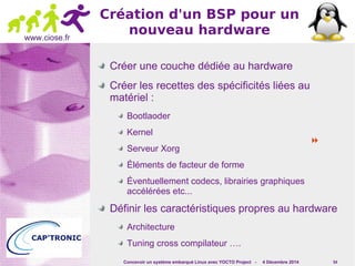 Concevoir un système embarqué Linux avec YOCTO Project - 4 Décembre 2014 54 
www.ciose.fr 
Création d'un BSP pour un 
nouveau hardware 
Créer une couche dédiée au hardware 
Créer les recettes des spécificités liées au 
matériel : 
Bootlaoder 
Kernel 
Serveur Xorg 
Éléments de facteur de forme 
Éventuellement codecs, librairies graphiques 
accélérées etc... 
Définir les caractéristiques propres au hardware 
Architecture 
Tuning cross compilateur …. 
 
 