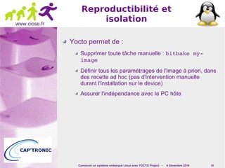 Concevoir un système embarqué Linux avec YOCTO Project - 4 Décembre 2014 55 
www.ciose.fr 
Reproductibilité et 
isolation 
Yocto permet de : 
Supprimer toute tâche manuelle : bitbake my­image 
Définir tous les paramétrages de l'image à priori, dans 
des recette ad hoc (pas d'intervention manuelle 
durant l'installation sur le device) 
Assurer l'indépendance avec le PC hôte 
 