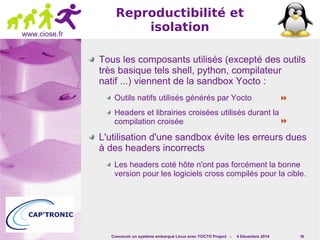  
 
Concevoir un système embarqué Linux avec YOCTO Project - 4 Décembre 2014 56 
www.ciose.fr 
Reproductibilité et 
isolation 
Tous les composants utilisés (excepté des outils 
très basique tels shell, python, compilateur 
natif ...) viennent de la sandbox Yocto : 
Outils natifs utilisés générés par Yocto 
Headers et librairies croisées utilisés durant la 
compilation croisée 
L'utilisation d'une sandbox évite les erreurs dues 
à des headers incorrects 
Les headers coté hôte n'ont pas forcément la bonne 
version pour les logiciels cross compilés pour la cible. 
 