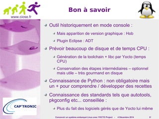 Concevoir un système embarqué Linux avec YOCTO Project - 4 Décembre 2014 57 
www.ciose.fr 
Bon à savoir 
Outil historiquement en mode console : 
Mais apparition de version graphique : Hob 
Plugin Eclipse : ADT 
Prévoir beaucoup de disque et de temps CPU : 
Génération de la toolchain + libc par Yocto (temps 
CPU) 
Conservation des étapes intermédiaires – optionnel 
mais utile – très gourmand en disque 
Connaissance de Python : non obligatoire mais 
un + pour comprendre / développer des recettes 
Connaissance des standards tels que autotools, 
pkgconfig etc... conseillée : 
Plus du fait des logiciels gérés que de Yocto lui même 
 