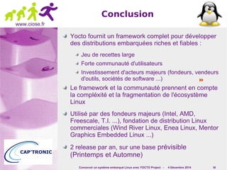  
Concevoir un système embarqué Linux avec YOCTO Project - 4 Décembre 2014 58 
www.ciose.fr 
Conclusion 
Yocto fournit un framework complet pour développer 
des distributions embarquées riches et fiables : 
Jeu de recettes large 
Forte communauté d'utilisateurs 
Investissement d'acteurs majeurs (fondeurs, vendeurs 
d'outils, sociétés de software ...) 
Le framework et la communauté prennent en compte 
la compléxité et la fragmentation de l'écosystème 
Linux 
Utilisé par des fondeurs majeurs (Intel, AMD, 
Freescale, T.I. ...), fondation de distribution Linux 
commerciales (Wind River Linux, Enea Linux, Mentor 
Graphics Embedded Linux ...) 
2 release par an, sur une base prévisible 
(Printemps et Automne) 
 